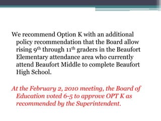 We recommend Option K with an additional policy recommendation that the Board allow rising 9th through 11th graders in the Beaufort Elementary attendance area who currently attend Beaufort Middle to complete Beaufort High School.At the February 2, 2010 meeting, the Board of Education voted 6-5 to approve OPT K as recommended by the Superintendent.