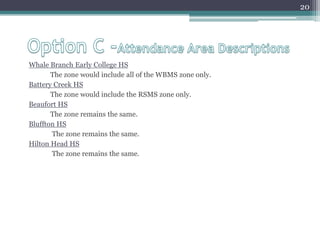 Option C -Attendance Area DescriptionsWhale Branch Early College HS The zone would include all of the WBMS zone only.Battery Creek HS	The zone would include the RSMS zone only.Beaufort HSThe zone remains the same.Bluffton HSThe zone remains the same.Hilton Head HS  The zone remains the same.20