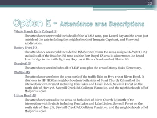 Option E – Attendance area DescriptionsWhale Branch Early College HS The attendance area would include all of the WBMS zone, plus Laurel Bay and the areas just outside of the gate including the neighborhoods of Irongate, Capehart, and Pinewood subdivisions.Battery Creek HSThe attendance area would include the RSMS zone (minus the areas assigned to WBECHS) and adds all of the Beaufort ES zone and the Port Royal ES area. It also crosses the Broad River bridge to the traffic light on Hwy 170 at Rivers Bend south of Okatie ES.Beaufort HSThe attendance area includes all of LIMS zone plus the area of Mossy Oaks Elementary.Bluffton HSThe attendance area loses the area north of the traffic light on Hwy 170 at Rivers Bend. It also loses to HHIHS the neighborhoods on both sides of Burnt Church Rd north of the intersection with Bruin St including Fern Lakes and Lake Linden, Sawmill Forest on the north side of Hwy 278, Sawmill Creek Rd, Colleton Plantation, and the neighborhoods off of Malphrus Road.Hilton Head HS The attendance area adds the areas on both sides of Burnt Church Rd north of the intersection with Bruin St including Fern Lakes and Lake Linden, Sawmill Forest on the north side of Hwy 278, Sawmill Creek Rd, Colleton Plantation, and the neighborhoods off of Malphrus Road.22