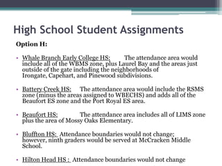 High School Student AssignmentsOption H:Whale Branch Early College HS:The attendance area would include all of the WBMS zone, plus Laurel Bay and the areas just outside of the gate including the neighborhoods of Irongate, Capehart, and Pinewood subdivisions.Battery Creek HS:	The attendance area would include the RSMS zone (minus the areas assigned to WBECHS) and adds all of the Beaufort ES zone and the Port Royal ES area. Beaufort HS:	The attendance area includes all of LIMS zone plus the area of Mossy Oaks Elementary.Bluffton HS:  Attendance boundaries would not change; however, ninth graders would be served at McCracken Middle School.  Hilton Head HS : Attendance boundaries would not change