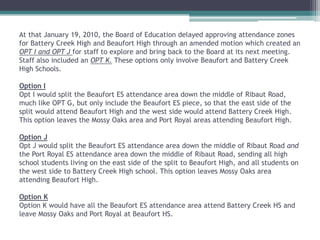 At that January 19, 2010, the Board of Education delayed approving attendance zones for Battery Creek High and Beaufort High through an amended motion which created an OPT I and OPT J for staff to explore and bring back to the Board at its next meeting. Staff also included an OPT K. These options only involve Beaufort and Battery Creek High Schools.Option I Opt I would split the Beaufort ES attendance area down the middle of Ribaut Road, much like OPT G, but only include the Beaufort ES piece, so that the east side of the split would attend Beaufort High and the west side would attend Battery Creek High. This option leaves the Mossy Oaks area and Port Royal areas attending Beaufort High. Option J Opt J would split the Beaufort ES attendance area down the middle of Ribaut Road and  the Port Royal ES attendance area down the middle of Ribaut Road, sending all high school students living on the east side of the split to Beaufort High, and all students on the west side to Battery Creek High school. This option leaves Mossy Oaks area attending Beaufort High.Option KOption K would have all the Beaufort ES attendance area attend Battery Creek HS and leave Mossy Oaks and Port Royal at Beaufort HS.