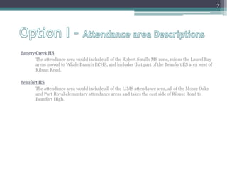 Option I – Attendance area DescriptionsBattery Creek HS	The attendance area would include all of the Robert Smalls MS zone, minus the Laurel Bay areas moved to Whale Branch ECHS, and includes that part of the Beaufort ES area west of Ribaut Road.Beaufort HS	The attendance area would include all of the LIMS attendance area, all of the Mossy Oaks and Port Royal elementary attendance areas and takes the east side of Ribaut Road to Beaufort High.7