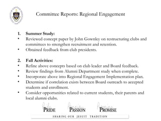 Committee Reports:  Regional Engagement Summer Study:  Reviewed concept paper by John Gownley on restructuring clubs and committees to strengthen recruitment and retention. Obtained feedback from club presidents. 2.  Fall Activities: Refine above concepts based on club leader and Board feedback. Review findings from Alumni Department study when complete. Incorporate above into Regional Engagement Implementation plan. Determine if correlation exists between Board outreach to accepted students and enrollment. Consider opportunities related to current students, their parents and local alumni clubs. 