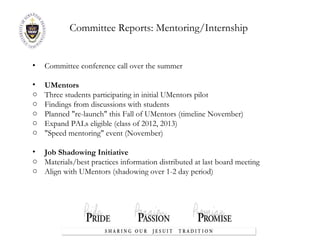 Committee Reports:  Mentoring/Internship  Committee conference call over the summer UMentors Three students participating in initial UMentors pilot Findings from discussions with students Planned "re-launch" this Fall of UMentors (timeline November) Expand PALs eligible (class of 2012, 2013) "Speed mentoring" event (November) Job Shadowing Initiative Materials/best practices information distributed at last board meeting Align with UMentors (shadowing over 1-2 day period) 