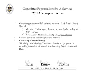 Committee Reports:  Benefits & Services 2011 Accomplishments Continuing contact with 2 primary partners : B of A and Liberty Mutual Met with B of A rep to discuss continued relationship and 2013 changes New Liberty Mutual financial package  was approved  Revised policy on accepting website partners Cleaned up current offerings With help of Marketing Committee, developed program for monthly promotion of alumni benefits using Royal News email blasts 