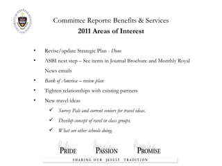 Committee Reports:  Benefits & Services 2011 Areas of Interest Revise/update Strategic Plan -  Done ASBI next step – See items in Journal Brochure and Monthly Royal News emails Bank of America – review plan Tighten relationships with existing partners New travel ideas Survey Pals and current seniors for travel ideas. Develop concept of ravel in class groups. What are other schools doing. 
