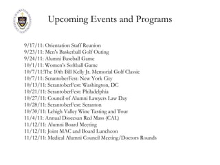 Upcoming Events and Programs 9/17/11: Orientation Staff Reunion 9/23/11: Men's Basketball Golf Outing 9/24/11: Alumni Baseball Game 10/1/11: Women’s Softball Game 10/7/11:The 10th Bill Kelly Jr. Memorial Golf Classic 10/7/11: ScrantoberFest: New York City 10/13/11: ScrantoberFest: Washington, DC 10/21/11: ScrantoberFest: Philadelphia 10/27/11: Council of Alumni Lawyers Law Day 10/28/11: ScrantoberFest: Scranton 10/30/11: Lehigh Valley Wine Tasting and Tour 11/4/11: Annual Diocesan Red Mass (CAL) 11/12/11: Alumni Board Meeting 11/12/11: Joint MAC and Board Luncheon 11/12/11: Medical Alumni Council Meeting/Doctors Rounds 