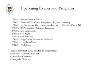 Upcoming Events and Programs 11/12/11: Alumni Memorial Mass 11/14/11: Basketball Pre-Game Reception at St. Joe’s University 11/19/11: NJ Outlaws vs. Green Mountain Ice Hockey Event in Wayne, NJ 12/2/11: DC Presidential Christmas Reception 12/3/11: New Jersey Santa 12/3/11: Noel Night 12/4/11: Scranton Santa 12/8/11: Lehigh Valley Presidential Christmas 12/10/11: Long Island Santa 12/11/11: Philly Santa Events for which dates need to be determined: Council of Alumni CLE Event Connecticut Christmas Chesapeake Christmas 