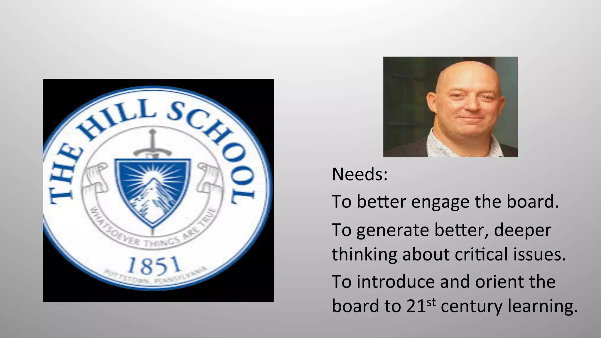 Needs:	
  	
  
To	
  be*er	
  engage	
  the	
  board.	
  	
  
To	
  generate	
  be*er,	
  deeper	
  
thinking	
  about	
  cri8cal	
  issues.	
  	
  
To	
  introduce	
  and	
  orient	
  the	
  
board	
  to	
  21st	
  century	
  learning.	
  	
  
 