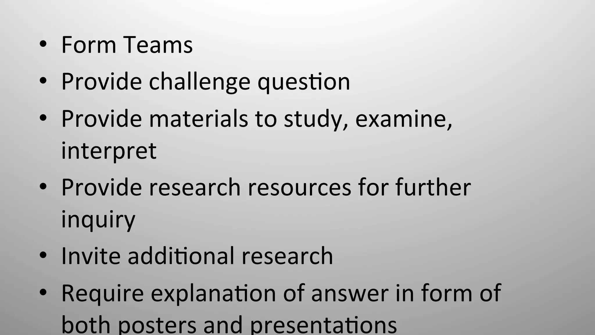 •  Form	
  Teams	
  
•  Provide	
  challenge	
  ques8on	
  
•  Provide	
  materials	
  to	
  study,	
  examine,	
  
interpret	
  
•  Provide	
  research	
  resources	
  for	
  further	
  
inquiry	
  
•  Invite	
  addi8onal	
  research	
  
•  Require	
  explana8on	
  of	
  answer	
  in	
  form	
  of	
  
both	
  posters	
  and	
  presenta8ons	
  
 