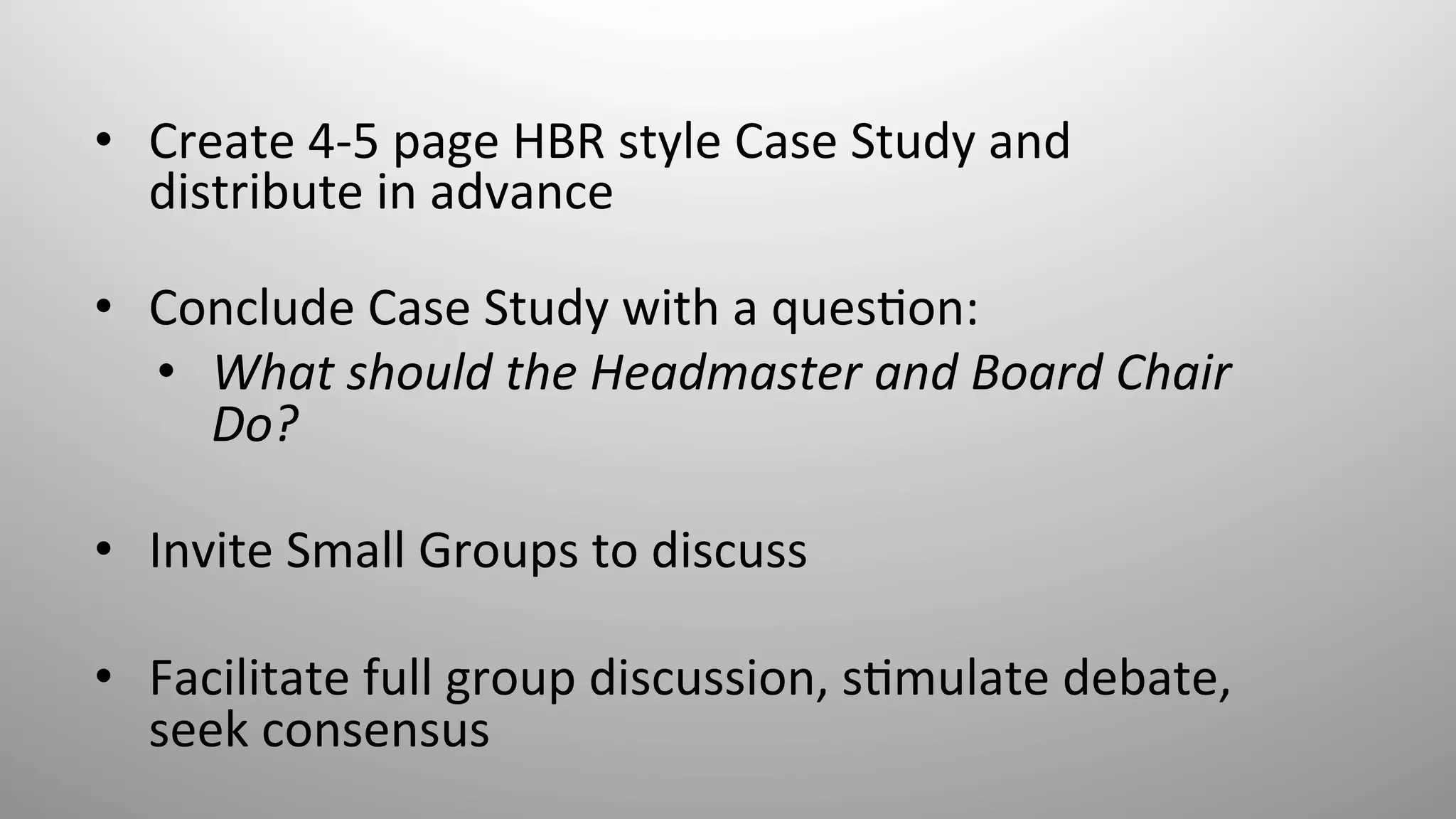 •  Create	
  4-­‐5	
  page	
  HBR	
  style	
  Case	
  Study	
  and	
  
distribute	
  in	
  advance	
  
	
  
•  Conclude	
  Case	
  Study	
  with	
  a	
  ques8on:	
  	
  
•  What	
  should	
  the	
  Headmaster	
  and	
  Board	
  Chair	
  
Do?	
  	
  
•  Invite	
  Small	
  Groups	
  to	
  discuss	
  
•  Facilitate	
  full	
  group	
  discussion,	
  s8mulate	
  debate,	
  
seek	
  consensus	
  
	
  
 