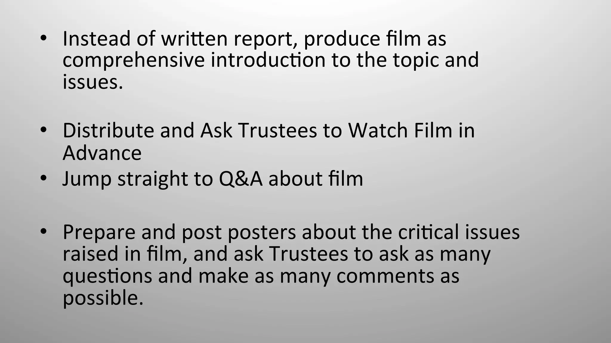 •  Instead	
  of	
  wri*en	
  report,	
  produce	
  ﬁlm	
  as	
  
comprehensive	
  introduc8on	
  to	
  the	
  topic	
  and	
  
issues.	
  
	
  
•  Distribute	
  and	
  Ask	
  Trustees	
  to	
  Watch	
  Film	
  in	
  
Advance	
  
•  Jump	
  straight	
  to	
  Q&A	
  about	
  ﬁlm	
  	
  
	
  
•  Prepare	
  and	
  post	
  posters	
  about	
  the	
  cri8cal	
  issues	
  
raised	
  in	
  ﬁlm,	
  and	
  ask	
  Trustees	
  to	
  ask	
  as	
  many	
  
ques8ons	
  and	
  make	
  as	
  many	
  comments	
  as	
  
possible.	
  	
  
 