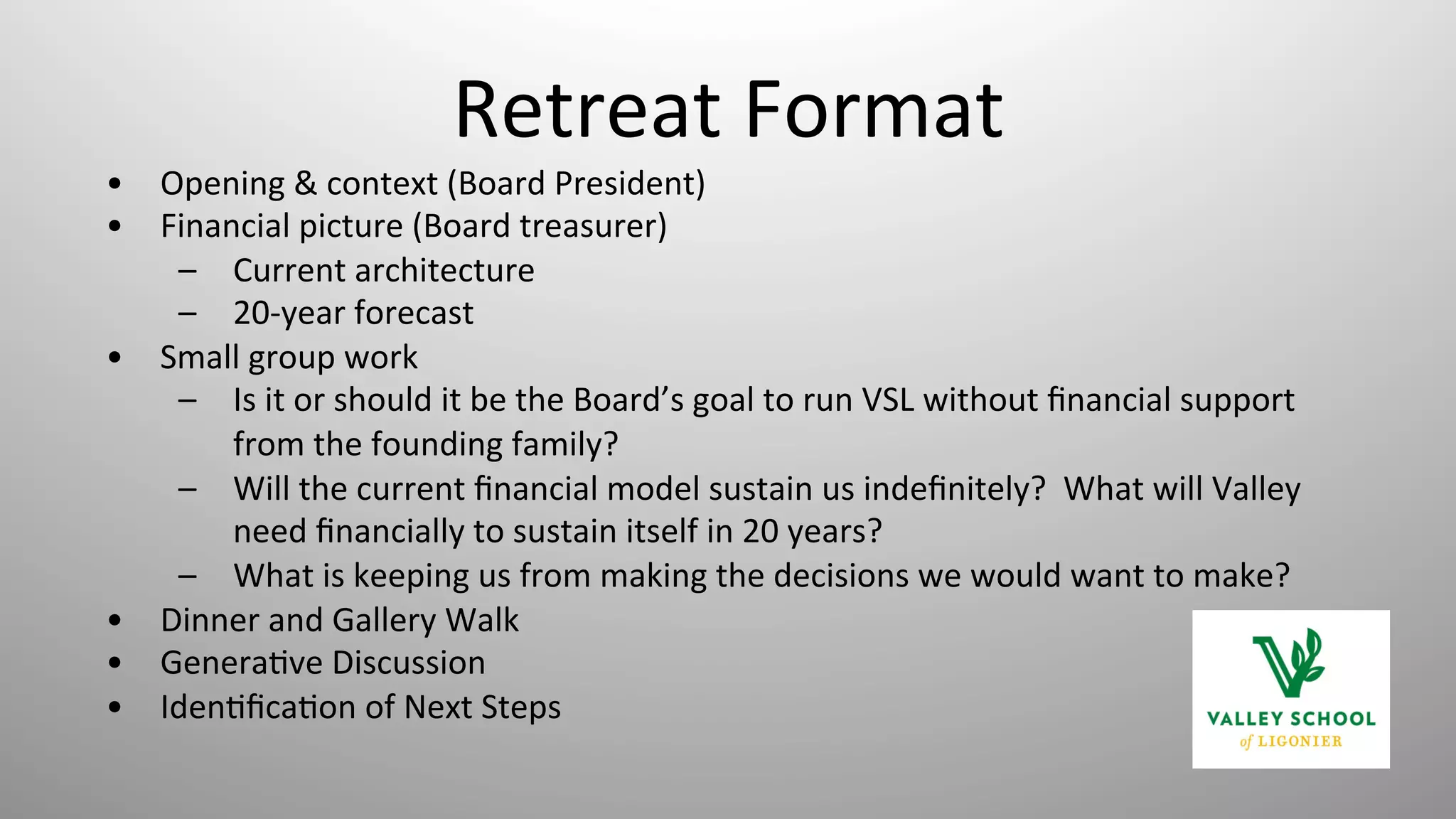 Retreat	
  Format	
  
•  Opening	
  &	
  context	
  (Board	
  President)	
  
•  Financial	
  picture	
  (Board	
  treasurer)	
  
–  Current	
  architecture	
  
–  20-­‐year	
  forecast	
  
•  Small	
  group	
  work	
  
–  Is	
  it	
  or	
  should	
  it	
  be	
  the	
  Board’s	
  goal	
  to	
  run	
  VSL	
  without	
  ﬁnancial	
  support	
  
from	
  the	
  founding	
  family?	
  
–  Will	
  the	
  current	
  ﬁnancial	
  model	
  sustain	
  us	
  indeﬁnitely?	
  	
  What	
  will	
  Valley	
  
need	
  ﬁnancially	
  to	
  sustain	
  itself	
  in	
  20	
  years?	
  
–  What	
  is	
  keeping	
  us	
  from	
  making	
  the	
  decisions	
  we	
  would	
  want	
  to	
  make?	
  
•  Dinner	
  and	
  Gallery	
  Walk	
  
•  Genera8ve	
  Discussion	
  
•  Iden8ﬁca8on	
  of	
  Next	
  Steps	
  
	
  
 