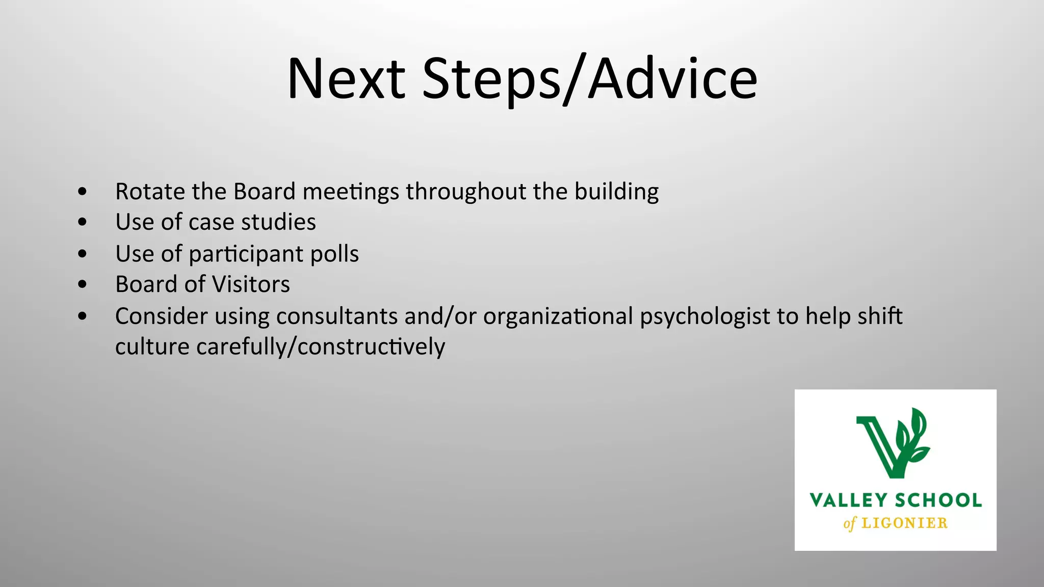 Next	
  Steps/Advice	
  
•  Rotate	
  the	
  Board	
  mee8ngs	
  throughout	
  the	
  building	
  
•  Use	
  of	
  case	
  studies	
  
•  Use	
  of	
  par8cipant	
  polls	
  	
  
•  Board	
  of	
  Visitors	
  
•  Consider	
  using	
  consultants	
  and/or	
  organiza8onal	
  psychologist	
  to	
  help	
  shig	
  
culture	
  carefully/construc8vely	
  
 