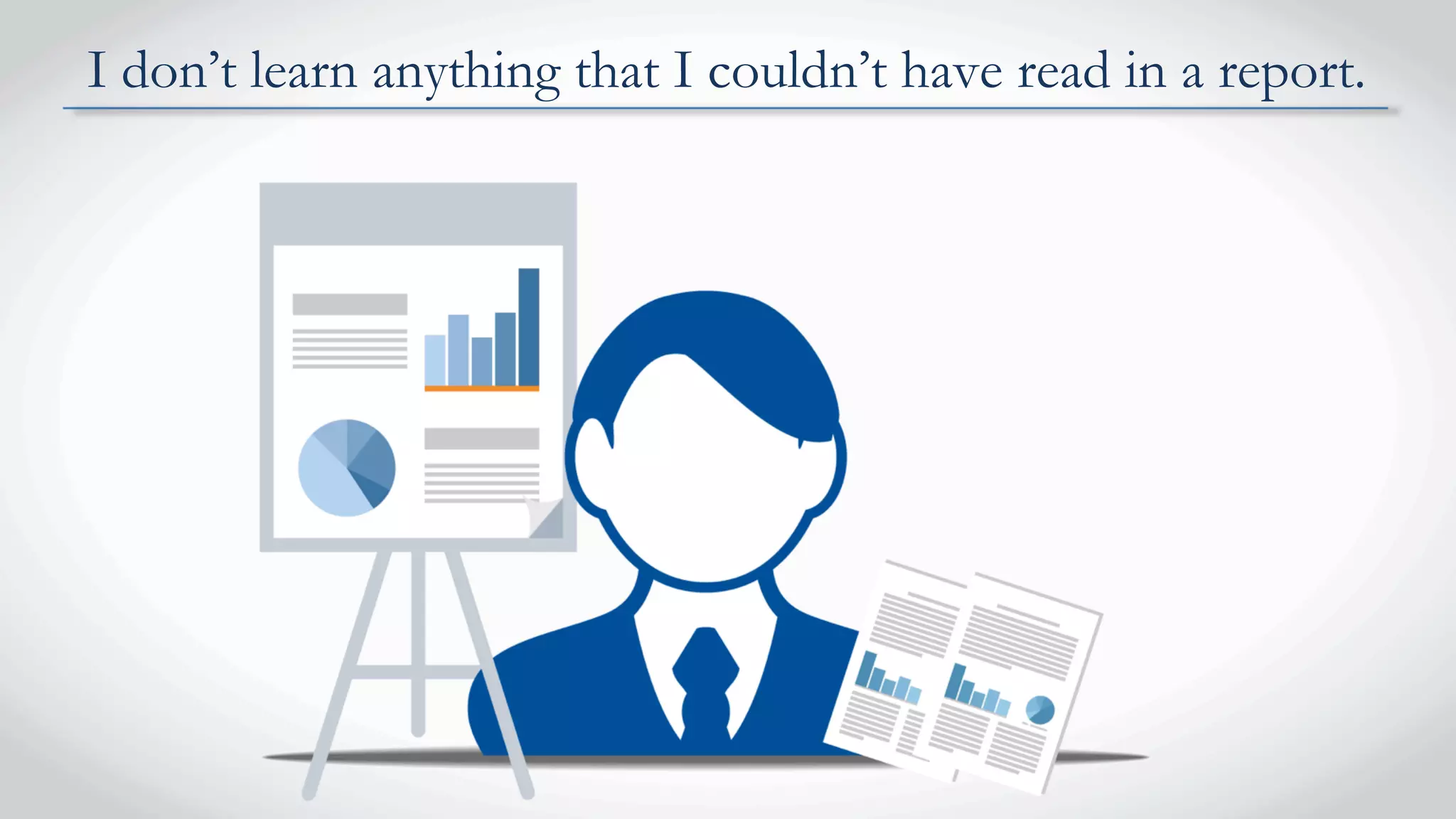 I don’t learn anything that I couldn’t have read in a report.
 