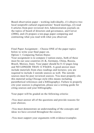 Board observation paper - working individually, (1) observe two
local nonprofit cultural organizations’ board meetings, (2) read
6 articles from peer reviewed Arts Administration journals on
the topics of board of directors and governance, and Carver
(2006), and (3) prepare a ten-page paper comparing and
contrasting what you read with what you observed.
Final Paper Assignment – Choose ONE of the paper topics
below to write your final paper on.
Option 1: Comparing Nation-States
Your assignment is to compare 2 nation-states, both of these
must be our case countries (U.K, Germany, China, Russia,
Brazil, Mexico, Iran). Your paper should be 8-12 pages long
and NO LONGER THAN 12 PAGES. A good answer must
include materials from class readings and lectures; you are
required to include 2 outside sources as well. The outside
sources must be peer reviewed sources. You must properly cite
this material using Chicago style (this means including
parenthetical references and a bibliography). Failure to properly
cite your sources is plagiarism, please use a writing guide for
citing sources and your bibliography.
Your paper will be graded on the following criteria:
-You must answer all of the questions and provide reasons for
your choices;
-You must demonstrate an understanding of the concepts and
ideas we have covered throughout the course;
-You must support your arguments with evidence/examples
 
