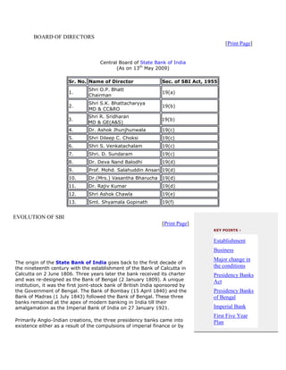 BOARD OF DIRECTORS
                                                                                         [Print Page]


                                     Central Board of State Bank of India
                                            (As on 13th May 2009)

                       Sr. No. Name of Director                  Sec. of SBI Act, 1955
                                Shri O.P. Bhatt
                       1.                                        19(a)
                                Chairman
                                Shri S.K. Bhattacharyya
                       2.                                        19(b)
                                MD & CC&RO
                                Shri R. Sridharan
                       3.                                        19(b)
                                MD & GE(A&S)
                       4.       Dr. Ashok Jhunjhunwala           19(c)
                       5.       Shri Dileep C. Choksi            19(c)
                       6.       Shri S. Venkatachalam            19(c)
                       7.       Shri. D. Sundaram                19(c)
                       8.       Dr. Deva Nand Balodhi            19(d)
                       9.       Prof. Mohd. Salahuddin Ansari 19(d)
                       10.      Dr.(Mrs.) Vasantha Bharucha 19(d)
                       11.      Dr. Rajiv Kumar                  19(d)
                       12.      Shri Ashok Chawla                19(e)
                       13.      Smt. Shyamala Gopinath           19(f)


EVOLUTION OF SBI
                                                                 [Print Page]
                                                                                    KEY POINTS ›


                                                                                    Establishment
                                                                                    Business
                                                                                    Major change in
The origin of the State Bank of India goes back to the first decade of
the nineteenth century with the establishment of the Bank of Calcutta in            the conditions
Calcutta on 2 June 1806. Three years later the bank received its charter            Presidency Banks
and was re-designed as the Bank of Bengal (2 January 1809). A unique                Act
institution, it was the first joint-stock bank of British India sponsored by
the Government of Bengal. The Bank of Bombay (15 April 1840) and the                Presidency Banks
Bank of Madras (1 July 1843) followed the Bank of Bengal. These three               of Bengal
banks remained at the apex of modern banking in India till their
amalgamation as the Imperial Bank of India on 27 January 1921.                      Imperial Bank
                                                                                    First Five Year
Primarily Anglo-Indian creations, the three presidency banks came into              Plan
existence either as a result of the compulsions of imperial finance or by
 