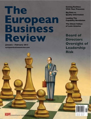 The
                                                Getting Ruthless
                                                With Your Processes
                                                ••••••••••••••••••••••••••••••••••••••••••••••••••••••••••••


                                                Big Data vs.




European
                                                Quality Information
                                                ••••••••••••••••••••••••••••••••••••••••••••••••••••••••••••


                                                Leading The
                                                Capability Revolution
                                                ••••••••••••••••••••••••••••••••••••••••••••••••••••••••••••




Business
                                                The Silicon Valleys
                                                of Latin America




Review
January - February 2013
                                                Board of
                                                Directors
                                                Oversight of
europeanbusinessreview.com
                                                Leadership
                                                Risk




                                                                                      USA $22 EU €17.5
      empowering your communications globally                                         CAN $22 UK £15
 