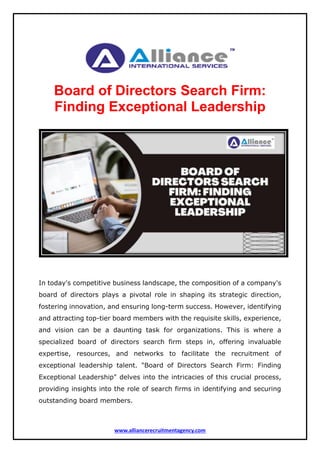 www.alliancerecruitmentagency.com
Board of Directors Search Firm:
Finding Exceptional Leadership
In today's competitive business landscape, the composition of a company's
board of directors plays a pivotal role in shaping its strategic direction,
fostering innovation, and ensuring long-term success. However, identifying
and attracting top-tier board members with the requisite skills, experience,
and vision can be a daunting task for organizations. This is where a
specialized board of directors search firm steps in, offering invaluable
expertise, resources, and networks to facilitate the recruitment of
exceptional leadership talent. "Board of Directors Search Firm: Finding
Exceptional Leadership" delves into the intricacies of this crucial process,
providing insights into the role of search firms in identifying and securing
outstanding board members.
 