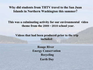 Why did students from THTV travel to the San Juan Islands in Northern Washington this summer? This was a culminating activity for our environmental  video theme from the 2009 - 2010 school year. Videos that had been produced prior to the trip included: Rouge River Energy Conservation Recycling Earth Day 