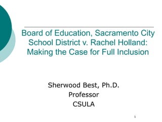 Board of Education, Sacramento City
 School District v. Rachel Holland:
 Making the Case for Full Inclusion



      Sherwood Best, Ph.D.
           Professor
            CSULA
                             1
 