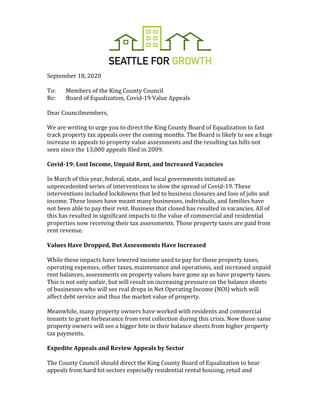 September	18,	2020	
	
To:		 Members	of	the	King	County	Council	
Re:	 Board	of	Equalization,	Covid-19	Value	Appeals	
	
Dear	Councilmembers,		
	
We	are	writing	to	urge	you	to	direct	the	King	County	Board	of	Equalization	to	fast	
track	property	tax	appeals	over	the	coming	months.	The	Board	is	likely	to	see	a	huge	
increase	in	appeals	to	property	value	assessments	and	the	resulting	tax	bills	not	
seen	since	the	13,000	appeals	filed	in	2009.		
	
Covid-19:	Lost	Income,	Unpaid	Rent,	and	Increased	Vacancies	
	
In	March	of	this	year,	federal,	state,	and	local	governments	initiated	an	
unprecedented	series	of	interventions	to	slow	the	spread	of	Covid-19.	These	
interventions	included	lockdowns	that	led	to	business	closures	and	loss	of	jobs	and	
income.	These	losses	have	meant	many	businesses,	individuals,	and	families	have	
not	been	able	to	pay	their	rent.	Business	that	closed	has	resulted	in	vacancies.	All	of	
this	has	resulted	in	significant	impacts	to	the	value	of	commercial	and	residential	
properties	now	receiving	their	tax	assessments.	Those	property	taxes	are	paid	from	
rent	revenue.		
	
Values	Have	Dropped,	But	Assessments	Have	Increased	
	
While	these	impacts	have	lowered	income	used	to	pay	for	those	property	taxes,	
operating	expenses,	other	taxes,	maintenance	and	operations,	and	increased	unpaid	
rent	balances,	assessments	on	property	values	have	gone	up	as	have	property	taxes.	
This	is	not	only	unfair,	but	will	result	on	increasing	pressure	on	the	balance	sheets	
of	businesses	who	will	see	real	drops	in	Net	Operating	Income	(NOI)	which	will	
affect	debt	service	and	thus	the	market	value	of	property.		
	
Meanwhile,	many	property	owners	have	worked	with	residents	and	commercial	
tenants	to	grant	forbearance	from	rent	collection	during	this	crisis.	Now	those	same	
property	owners	will	see	a	bigger	bite	in	their	balance	sheets	from	higher	property	
tax	payments.		
	
Expedite	Appeals	and	Review	Appeals	by	Sector		
	
The	County	Council	should	direct	the	King	County	Board	of	Equalization	to	hear	
appeals	from	hard	hit	sectors	especially	residential	rental	housing,	retail	and	
 