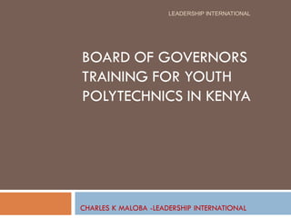 LEADERSHIP INTERNATIONAL




BOARD OF GOVERNORS
TRAINING FOR YOUTH
POLYTECHNICS IN KENYA




CHARLES K MALOBA -LEADERSHIP INTERNATIONAL
 