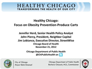 Healthy Chicago:
Focus on Obesity Prevention-Produce Carts

   Jennifer Herd, Senior Health Policy Analyst
     John Piercy, President, Neighbor Capital
  Jim Lobianco, Executive Director, StreetWise
              Chicago Board of Health
                November 21, 2012
        Chicago Department of Public Health
                @ChiPublicHealth on
 