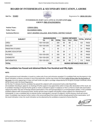 10/28/2020 Board of Intermediate & Secondary Education,Lahore
result.biselahore.com/ResultPart2.aspx 1/1
BOARD OF INTERMEDIATE & SECONDARY EDUCATION, LAHORE
Roll No: 531053 Registration No: 10018-1103-2014
INTERMEDIATE (PART I & II ) ANNUAL EXAMINATION,2016
GROUP: PRE-ENGINEERING
Student Name: USMAN IQBAL
Father Name: MUHAMMAD IQBAL
Institution/District: GOVT. DEGREE COLLEGE, BHAI PHERU, DISTRICT KASUR
SUBJECT
MAXIUM MARKS MARKS OBTAINED
TOTAL STATUS
TH PR TOTAL TH-I TH-II PR-II
URDU 100+100=200 -- 200 59 66 -- 125 PASS
ENGLISH 100+100=200 -- 200 48 43 -- 91 PASS
PAKISTAN STUDIES 50 -- 50 -- 31 -- 31 PASS
ISLAMIC EDUCATION 50 -- 50 28 -- -- 28 PASS
PHYSICS 100+100=200 0 200 36 57 C 93 PASS
CHEMISTRY 100+100=200 0 200 38 33 D 71 PASS
MATHEMATICS 100+100=200 -- 200 59 60 -- 119 PASS
TOTAL 1100 MARKS OBTAINED:PASS 558 C
The candidate has Passed and obtained Marks Five Hundred and Fi y Eight.
NOTE:
(i)This provisional result in ma on is issued as a no ce only. Errors and omissions excepted. If a candidate ﬁnds any discrepancy in the
Result In ma on or desires correc on in any of the par culars, he/she may contact the Board within 30 days a er the declara on of
the result. Any entry appearing in it does not itself confer any right or privilege independently for the grant of proper cer ﬁcate, which
will be issued under the Rules/ Regula ons.
(ii) The Star (*) indicates that the candidate has passed the subject/s with concessional marks under Board Rule.
(iii) Candidate intending to apply for re-checking of his/her paper/s may apply Online within 15 days a er declara on of the result. (iv)
A candidate intending to improve his/her grade or marks is allowed to appear in Subject/s or Part-I or Part-II or both with examina on
opportunity within Two year of Passing relevant examina on in the same group/subjects in current/prevalent syllabus. If the candidate
qualiﬁed subject/s with concessional marks, he/she will also have to appear and qualify in those subject/s for improvement of
marks/grade. In case a candidate fails to improve his/her marks/grade in any part of subject/s, his/her previous result will remain
intact. A candidate may improve his/her marks in the concerned Board from where he/she already passed his/her examina on. (v) If
the result in ma on is lost, the result in ma on can be obtained by the candidate on payment of prescribed fee.
Controller of Examinations
 
