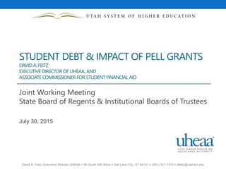 David A. Feitz, Executive Director UHEAA  60 South 400 West  Salt Lake City, UT 84101  (801) 321-7210  dfeitz@utahsbr.edu
STUDENT DEBT & IMPACT OF PELL GRANTS
DAVID A.FEITZ
EXECUTIVEDIRECTOR OF UHEAA, AND
ASSOCIATECOMMISSIONER FOR STUDENT FINANCIAL AID
Joint Working Meeting
State Board of Regents & Institutional Boards of Trustees
July 30, 2015
 