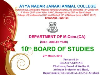10th
BOARD OF STUDIES
AYYA NADAR JANAKI AMMAL COLLEGE
[Autonomous, Affiliated to Madurai Kamaraj University, Re-accredited (3rd
Cycle) with
A’ Grade (3.67 out of 4) by NAAC, Recognized by DBT as Star College,
College of Excellence by UGC and Ranked 13th
at National Level in NIRF 2017]
SIVAKASI – 626 124
DEPARTMENT OF M.Com.(CA)
(SIILK JUBILEE YEAR)
27th
March, 2018
Presented by
R.D.SIVAKUMAR
Chairman, Board of Studies &
Assistant Professor and Head,
Department of M.Com.(CA), ANJAC, Sivakasi
 