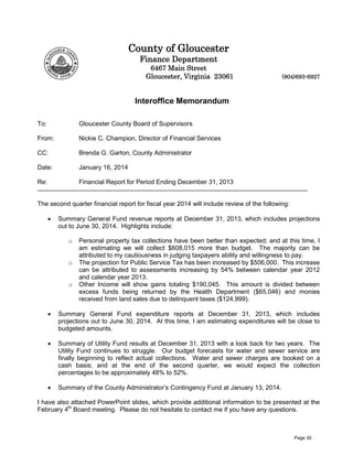County of Gloucester
Finance Department

6467 Main Street
Gloucester, Virginia 23061

(804)693-6927

Interoffice Memorandum
To:

Gloucester County Board of Supervisors

From:

Nickie C. Champion, Director of Financial Services

CC:

Brenda G. Garton, County Administrator

Date:

January 16, 2014

Re:

Financial Report for Period Ending December 31, 2013

The second quarter financial report for fiscal year 2014 will include review of the following:
•

Summary General Fund revenue reports at December 31, 2013, which includes projections
out to June 30, 2014. Highlights include:
o

o

o

Personal property tax collections have been better than expected; and at this time, I
am estimating we will collect $608,015 more than budget. The majority can be
attributed to my cautiousness in judging taxpayers ability and willingness to pay.
The projection for Public Service Tax has been increased by $506,000. This increase
can be attributed to assessments increasing by 54% between calendar year 2012
and calendar year 2013.
Other Income will show gains totaling $190,045. This amount is divided between
excess funds being returned by the Health Department ($65,046) and monies
received from land sales due to delinquent taxes ($124,999).

•

Summary General Fund expenditure reports at December 31, 2013, which includes
projections out to June 30, 2014. At this time, I am estimating expenditures will be close to
budgeted amounts.

•

Summary of Utility Fund results at December 31, 2013 with a look back for two years. The
Utility Fund continues to struggle. Our budget forecasts for water and sewer service are
finally beginning to reflect actual collections. Water and sewer charges are booked on a
cash basis; and at the end of the second quarter, we would expect the collection
percentages to be approximately 48% to 52%.

•

Summary of the County Administrator’s Contingency Fund at January 13, 2014.

I have also attached PowerPoint slides, which provide additional information to be presented at the
February 4th Board meeting. Please do not hesitate to contact me if you have any questions.

Page 30

 