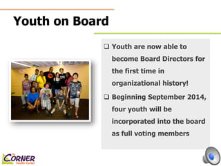 Youth on Board 
 Youth are now able to 
become Board Directors for 
the first time in 
organizational history! 
 Beginning September 2014, 
four youth will be 
incorporated into the board 
as full voting members 
 