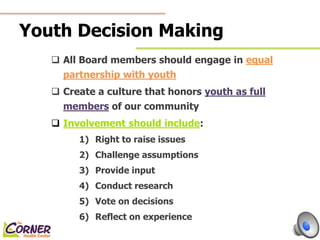 Youth Decision Making 
 All Board members should engage in equal 
partnership with youth 
 Create a culture that honors youth as full 
members of our community 
 Involvement should include: 
1) Right to raise issues 
2) Challenge assumptions 
3) Provide input 
4) Conduct research 
5) Vote on decisions 
6) Reflect on experience 
 