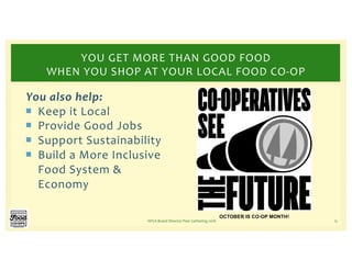 You also help:
¡ Keep it Local
¡ Provide Good Jobs
¡ Support Sustainability
¡ Build a More Inclusive
Food System &
Economy
NFCA Board Director Peer Gathering 2018 15
YOU GET MORE THAN GOOD FOOD
WHEN YOU SHOP AT YOUR LOCAL FOOD CO-OP
OCTOBER IS CO-OP MONTH!
 