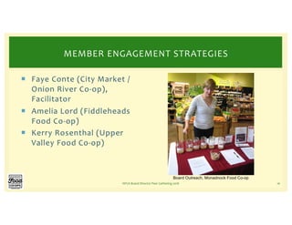 ¡ Faye Conte (City Market /
Onion River Co-op),
Facilitator
¡ Amelia Lord (Fiddleheads
Food Co-op)
¡ Kerry Rosenthal (Upper
Valley Food Co-op)
NFCA Board Director Peer Gathering 2018 16
MEMBER ENGAGEMENT STRATEGIES
Board Outreach, Monadnock Food Co-op
 