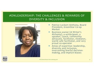 ¡ Patrice Lockert Anthony, Board
President, GreenStar Co-op
Market
¡ Business owner (A Writer's
Alchemy), a writer/poet, a
speaker, coach, community
advocate, facilitator, mediator,
world cafe facilitator, and very
proud co-operator
¡ Areas of expertise: leadership,
diversity and inclusion,
overcoming fearful decision-
making, and implicit biases
NFCA Board Director Peer Gathering 2018 19
#ONLEADERSHIP: THE CHALLENGES & REWARDS OF
DIVERSITY & INCLUSION
 