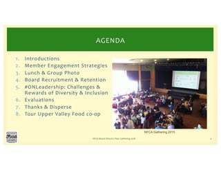 1. Introductions
2. Member Engagement Strategies
3. Lunch & Group Photo
4. Board Recruitment & Retention
5. #ONLeadership: Challenges &
Rewards of Diversity & Inclusion
6. Evaluations
7. Thanks & Disperse
8. Tour Upper Valley Food co-op
NFCA Board Director Peer Gathering 2018 4
AGENDA
NFCA Gathering 2015
 