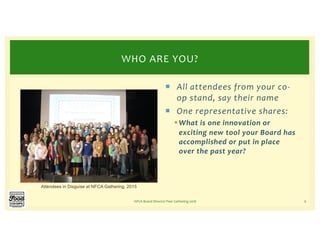¡ All attendees from your co-
op stand, say their name
¡ One representative shares:
§What is one innovation or
exciting new tool your Board has
accomplished or put in place
over the past year?
NFCA Board Director Peer Gathering 2018 6
WHO ARE YOU?
Attendees in Disguise at NFCA Gathering, 2015
 
