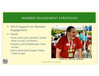 ¡ NFCA Support for Member
Engagement
¡ Panel
§Faye Conte (City Market / Onion
River Co-op), Facilitator
§Amelia Lord (Fiddleheads Food
Co-op)
§Kerry Rosenthal (Upper Valley
Food Co-op)
NFCA Board Director Peer Gathering 2018 7
MEMBER ENGAGEMENT STRATEGIES
George Says, “Talk to me, I’m Board!”
 