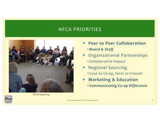 NFCA PRIORITIES
¡ Peer to Peer Collaboration
§Board & Staff
¡ Organizational Partnerships
§Collaborative Impact
¡ Regional Sourcing
§Cave to Co-op, Farm to Freezer
¡ Marketing & Education
§Communicating Co-op Difference
NFCA Gathering
NFCA Board Director Peer Gathering 2018 8
 