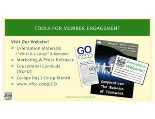 Visit Our Website!
¡ Orientation Materials
§“What is a Co-op” Orientation
¡ Marketing & Press Releases
¡ Educational Curricula
(NEFU)
¡ Co-ops Day / Co-op Month
¡ www.nfca.coop/GO
NFCA Board Director Peer Gathering 2018 9
TOOLS FOR MEMBER ENGAGEMENT
Everyone isWelcome!
Co-ops Celebrate Diversity: Everyone is welcome here.
Co-opsAreInclusive:Wearebetterwhenweworktogether.
Co-opsBuildCommunity:Joinyourlocalfoodco-optoday!
Want to know more? Please visit us at www.nfca.coop.
 