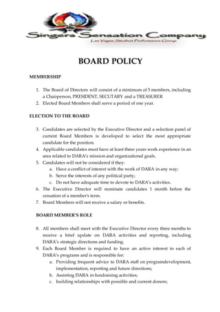 BOARD POLICY
MEMBERSHIP
1. The Board of Directors will consist of a minimum of 5 members, including
a Chairperson, PRESIDENT, SECUTARY and a TREASURER
2. Elected Board Members shall serve a period of one year.
ELECTION TO THE BOARD
3. Candidates are selected by the Executive Director and a selection panel of
current Board Members is developed to select the most appropriate
candidate for the position.
4. Applicable candidates must have at least three years work experience in an
area related to DARA’s mission and organizational goals.
5. Candidates will not be considered if they:
a. Have a conflict of interest with the work of DARA in any way;
b. Serve the interests of any political party;
c. Do not have adequate time to devote to DARA’s activities.
6. The Executive Director will nominate candidates 1 month before the
cessation of a member's term.
7. Board Members will not receive a salary or benefits.
BOARD MEMBER’S ROLE
8. All members shall meet with the Executive Director every three months to
receive a brief update on DARA activities and reporting, including
DARA’s strategic directions and funding.
9. Each Board Member is required to have an active interest in each of
DARA’s programs and is responsible for:
a. Providing frequent advice to DARA staff on programdevelopment,
implementation, reporting and future directions;
b. Assisting DARA in fundraising activities;
c. building relationships with possible and current donors;
 
