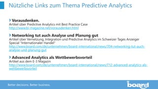 Better decisions. Better business.
Nützliche Links zum Thema Predictive Analytics
Vorausdenken.
Artikel über Predictive Analytics mit Best Practice Case
http://www.bi-magazine.net/vorausdenken.html
Networking tut auch Analyse und Planung gut
Artikel über Vernetzung, Integration und Predictive Analytics im Schweizer Tages Anzeiger
Special "Internationaler Handel"
http://www.board.com/de/unternehmen/board-international/news/704-networking-tut-auch-
analyse-und-planung-gut
Advanced Analytics als Wettbewerbsvorteil
Artikel aus dem E-3 Magazin
http://www.board.com/de/unternehmen/board-international/news/712-advanced-analytics-als-
wettbewerbsvorteil
 