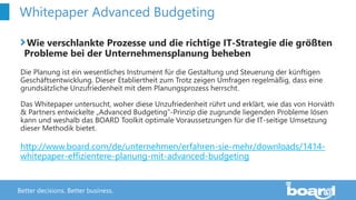 Better decisions. Better business.
Whitepaper Advanced Budgeting
Wie verschlankte Prozesse und die richtige IT-Strategie die größten
Probleme bei der Unternehmensplanung beheben
Die Planung ist ein wesentliches Instrument für die Gestaltung und Steuerung der künftigen
Geschäftsentwicklung. Dieser Etabliertheit zum Trotz zeigen Umfragen regelmäßig, dass eine
grundsätzliche Unzufriedenheit mit dem Planungsprozess herrscht.
Das Whitepaper untersucht, woher diese Unzufriedenheit rührt und erklärt, wie das von Horváth
& Partners entwickelte „Advanced Budgeting“-Prinzip die zugrunde liegenden Probleme lösen
kann und weshalb das BOARD Toolkit optimale Voraussetzungen für die IT-seitige Umsetzung
dieser Methodik bietet.
http://www.board.com/de/unternehmen/erfahren-sie-mehr/downloads/1414-
whitepaper-effizientere-planung-mit-advanced-budgeting
 