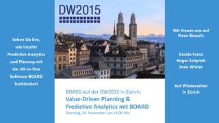 Wir freuen uns auf
Ihren Besuch:
Karola Franz
Roger Schymik
Sven Winter
Auf Wiedersehen
in Zürich
Sehen Sie live,
wie intuitiv
Predictive Analytics
und Planung mit
der All-in-One
Software BOARD
funktioniert
BOARD auf der DW2015 in Zürich:
Value-Driven Planning &
Predictive Analytics mit BOARD
Dienstag, 24. November um 14:00 Uhr
 