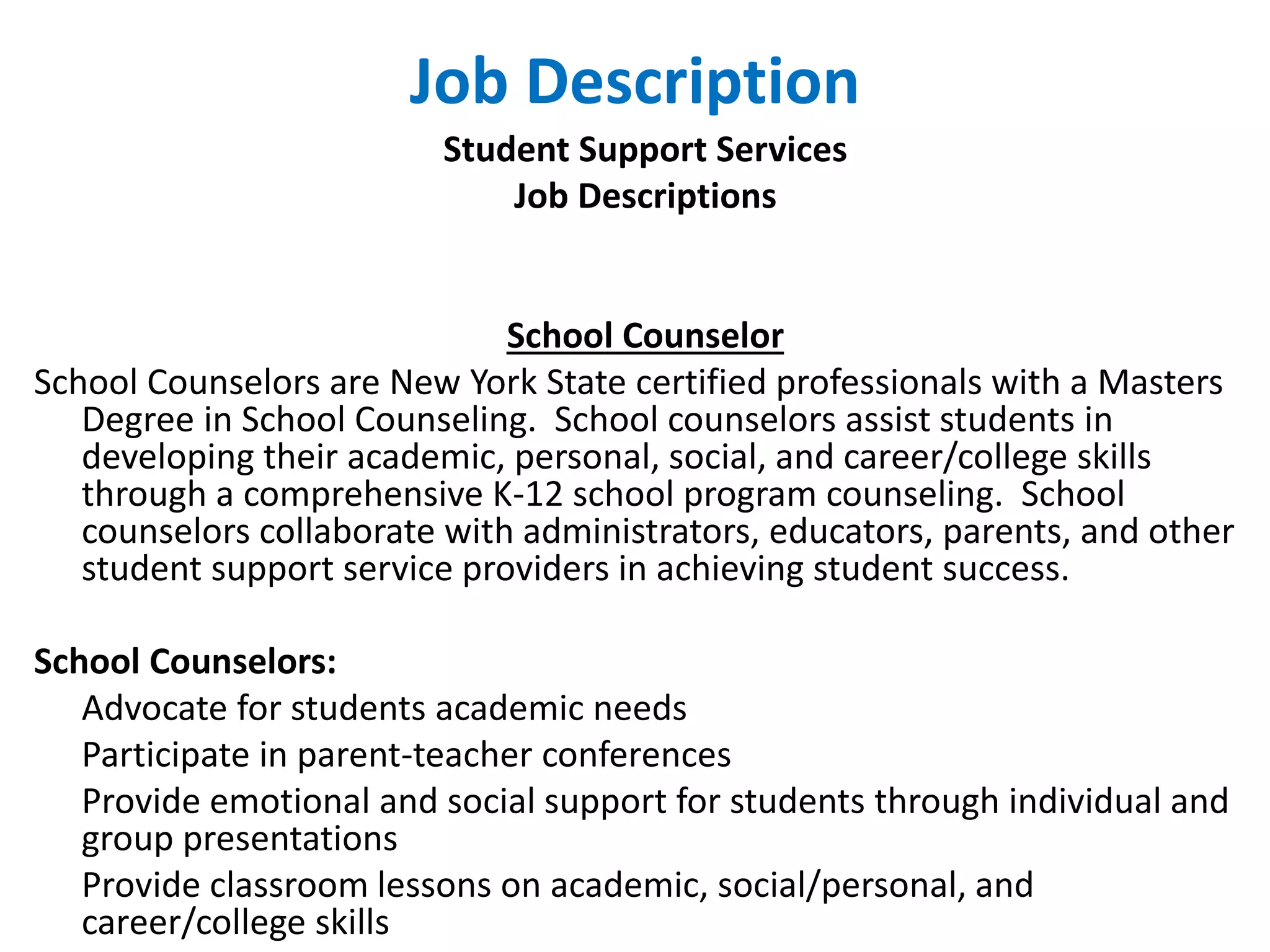 Job Description
Student Support Services
Job Descriptions
School Counselor
School Counselors are New York State certified professionals with a Masters
Degree in School Counseling. School counselors assist students in
developing their academic, personal, social, and career/college skills
through a comprehensive K-12 school program counseling. School
counselors collaborate with administrators, educators, parents, and other
student support service providers in achieving student success.
School Counselors:
Advocate for students academic needs
Participate in parent-teacher conferences
Provide emotional and social support for students through individual and
group presentations
Provide classroom lessons on academic, social/personal, and
career/college skills
 
