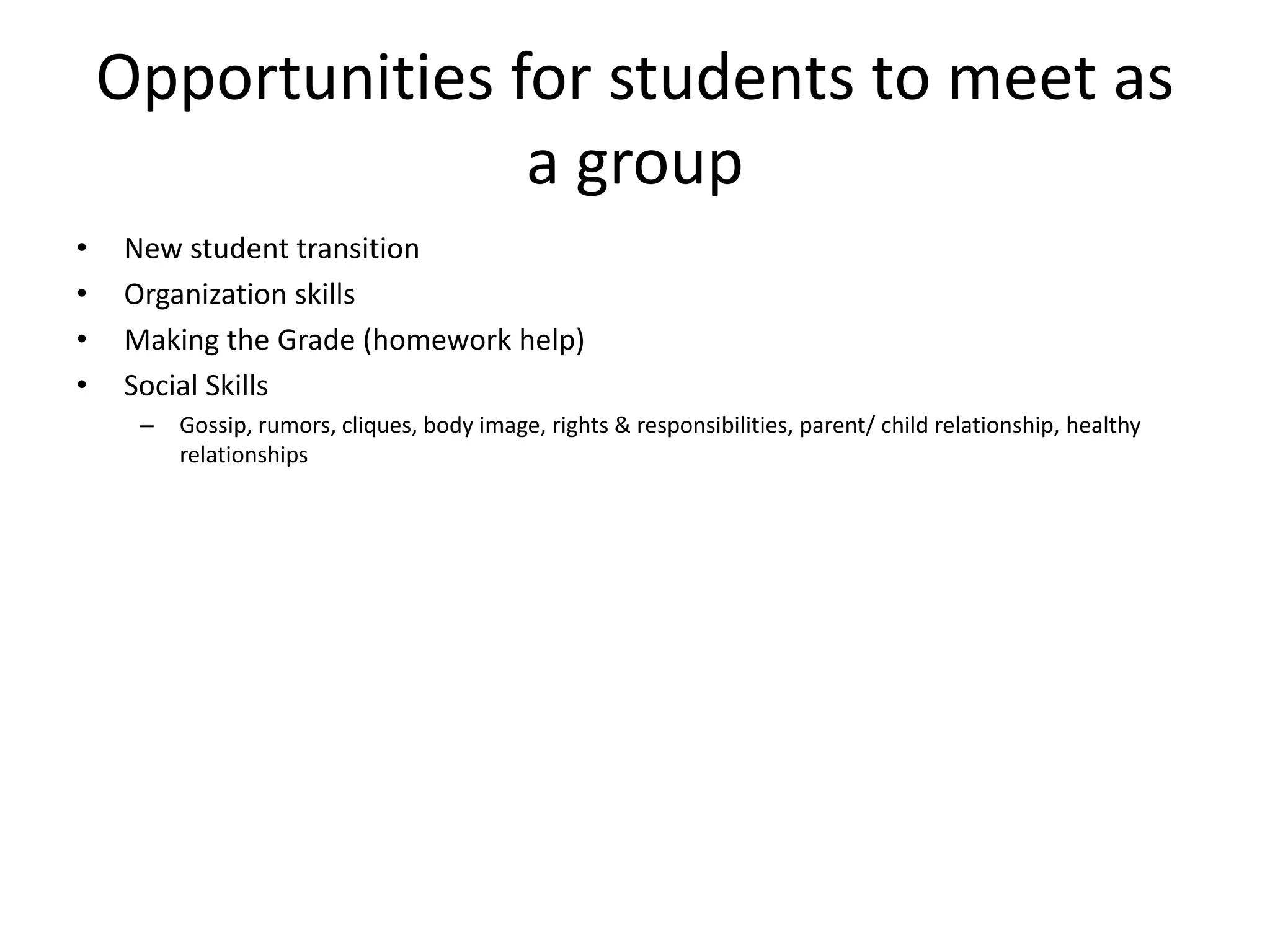 Opportunities for students to meet as
a group
• New student transition
• Organization skills
• Making the Grade (homework help)
• Social Skills
– Gossip, rumors, cliques, body image, rights & responsibilities, parent/ child relationship, healthy
relationships
 