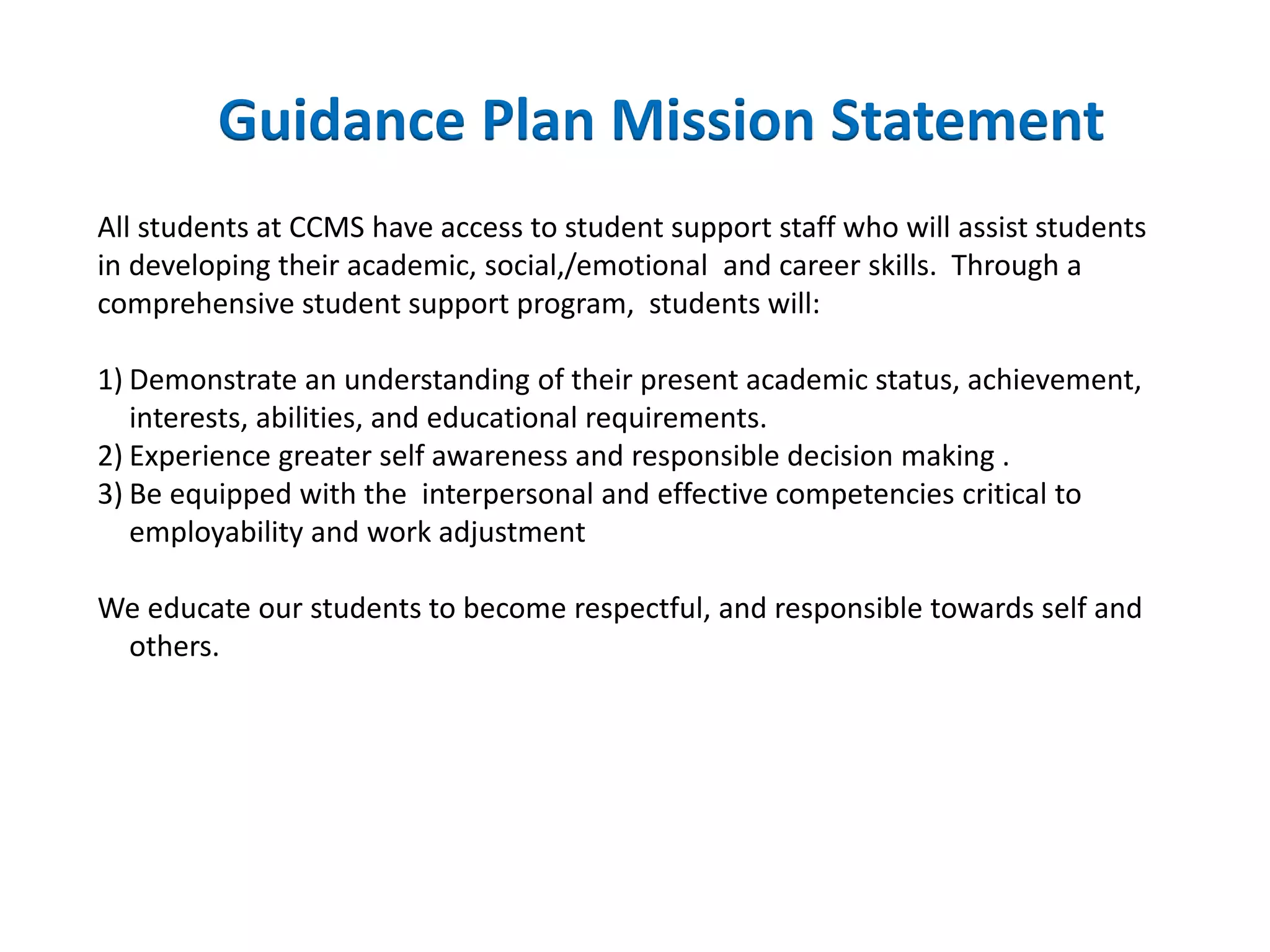 All students at CCMS have access to student support staff who will assist students
in developing their academic, social,/emotional and career skills. Through a
comprehensive student support program, students will:
1) Demonstrate an understanding of their present academic status, achievement,
interests, abilities, and educational requirements.
2) Experience greater self awareness and responsible decision making .
3) Be equipped with the interpersonal and effective competencies critical to
employability and work adjustment
We educate our students to become respectful, and responsible towards self and
others.
Guidance Plan Mission Statement
 