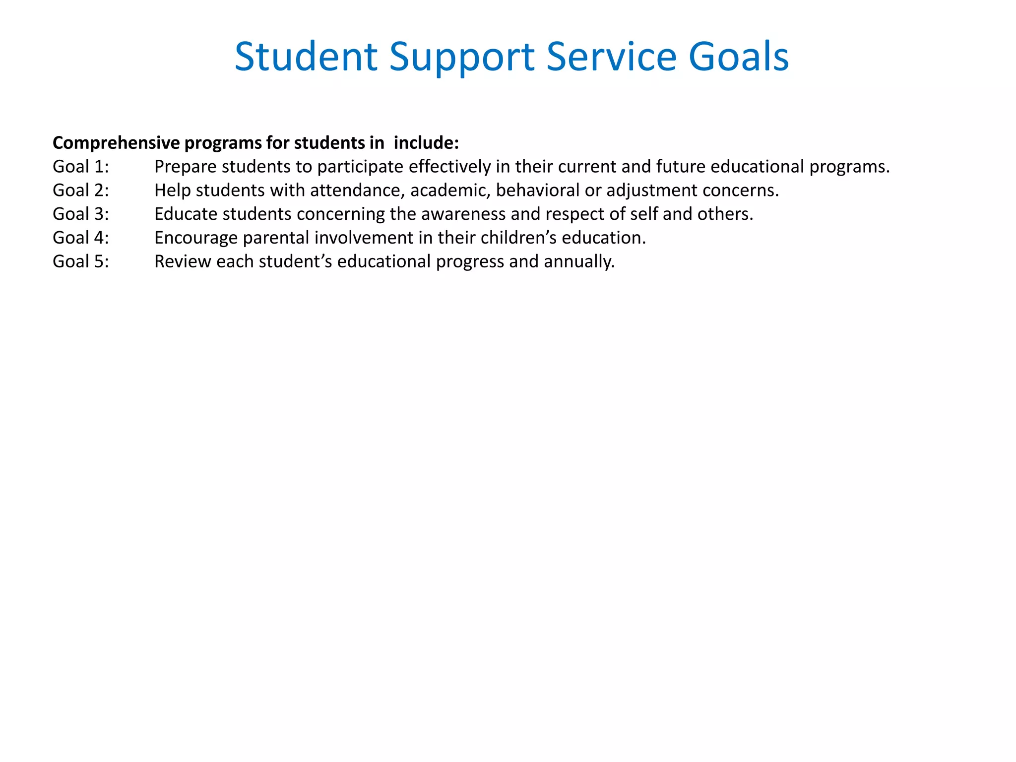 Student Support Service Goals
Comprehensive programs for students in include:
Goal 1: Prepare students to participate effectively in their current and future educational programs.
Goal 2: Help students with attendance, academic, behavioral or adjustment concerns.
Goal 3: Educate students concerning the awareness and respect of self and others.
Goal 4: Encourage parental involvement in their children’s education.
Goal 5: Review each student’s educational progress and annually.
 